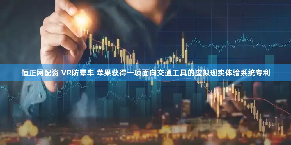 恒正网配资 VR防晕车 苹果获得一项面向交通工具的虚拟现实体验系统专利