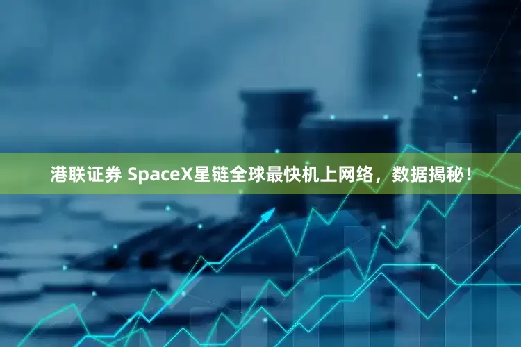 港联证券 SpaceX星链全球最快机上网络，数据揭秘！