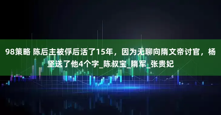 98策略 陈后主被俘后活了15年，因为无聊向隋文帝讨官，杨坚送了他4个字_陈叔宝_隋军_张贵妃