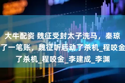 大牛配资 魏征受封太子洗马，秦琼祝贺时笑着算了一笔账，魏征听后动了杀机_程咬金_李建成_李渊