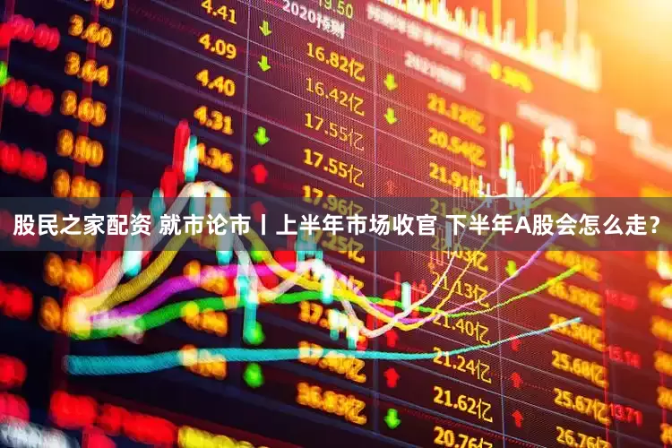股民之家配资 就市论市丨上半年市场收官 下半年A股会怎么走？
