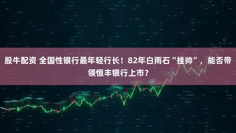 股牛配资 全国性银行最年轻行长！82年白雨石“挂帅”，能否带领恒丰银行上市？