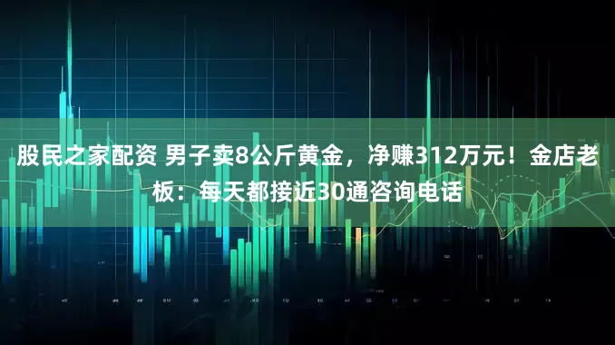 股民之家配资 男子卖8公斤黄金，净赚312万元！金店老板：每天都接近30通咨询电话