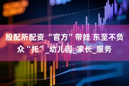 股配所配资 “官方”带娃 东至不负众“托”_幼儿园_家长_服务