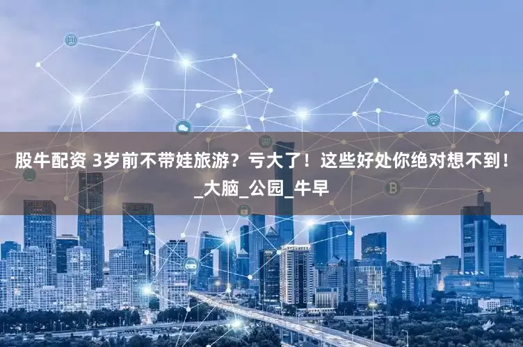 股牛配资 3岁前不带娃旅游？亏大了！这些好处你绝对想不到！_大脑_公园_牛早