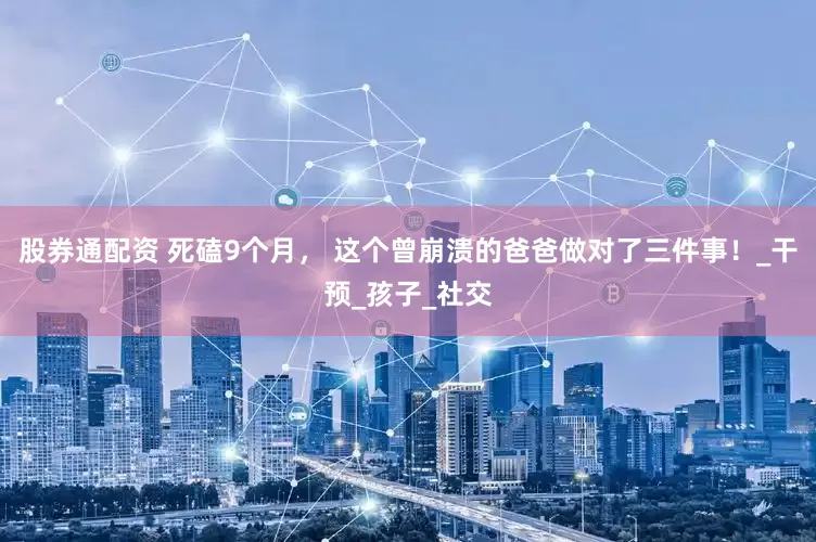 股券通配资 死磕9个月， 这个曾崩溃的爸爸做对了三件事！_干预_孩子_社交