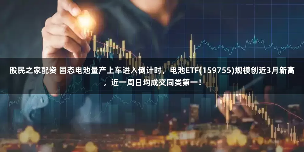 股民之家配资 固态电池量产上车进入倒计时，电池ETF(159755)规模创近3月新高，近一周日均成交同类第一！