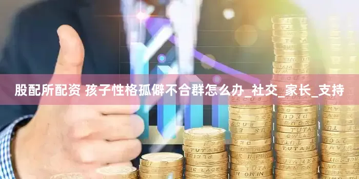 股配所配资 孩子性格孤僻不合群怎么办_社交_家长_支持