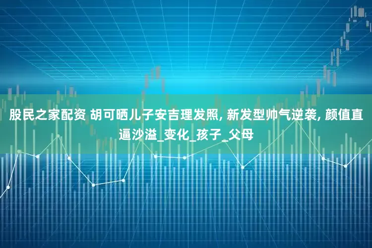 股民之家配资 胡可晒儿子安吉理发照, 新发型帅气逆袭, 颜值直逼沙溢_变化_孩子_父母