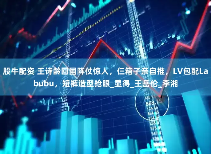 股牛配资 王诗龄回国阵仗惊人，仨箱子亲自推，LV包配Labubu，短裤造型抢眼_显得_王岳伦_李湘