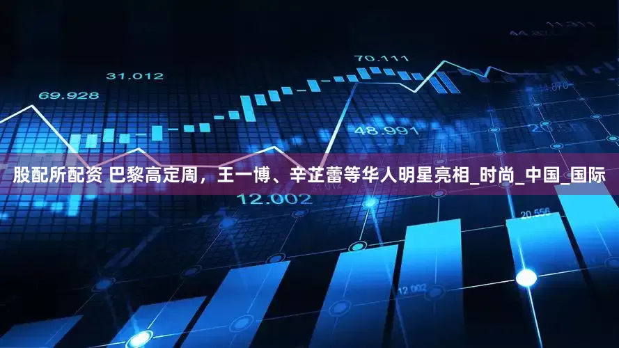 股配所配资 巴黎高定周，王一博、辛芷蕾等华人明星亮相_时尚_中国_国际