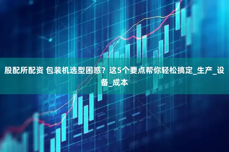 股配所配资 包装机选型困惑？这5个要点帮你轻松搞定_生产_设备_成本