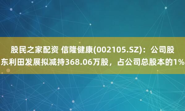 股民之家配资 信隆健康(002105.SZ)：公司股东利田发展拟减持368.06万股，占公司总股本的1%