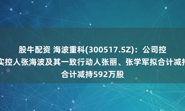 股牛配资 海波重科(300517.SZ)：公司控股股东、实控人张海波及其一致行动人张丽、张学军拟合计减持592万股