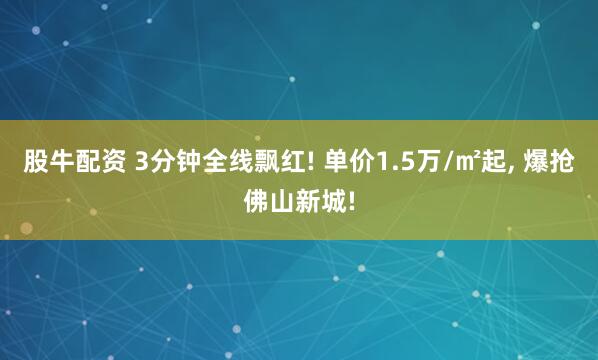 股牛配资 3分钟全线飘红! 单价1.5万/㎡起, 爆抢佛山新城!