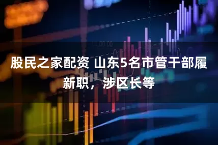 股民之家配资 山东5名市管干部履新职，涉区长等