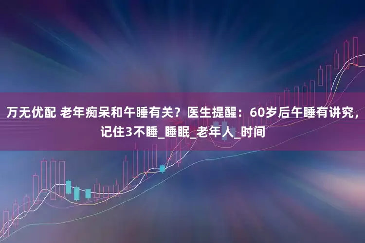 万无优配 老年痴呆和午睡有关？医生提醒：60岁后午睡有讲究，记住3不睡_睡眠_老年人_时间
