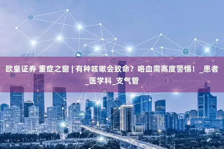 欧皇证券 重症之窗 | 有种咳嗽会致命？咯血需高度警惕！_患者_医学科_支气管