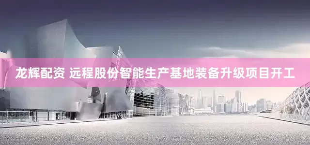 龙辉配资 远程股份智能生产基地装备升级项目开工