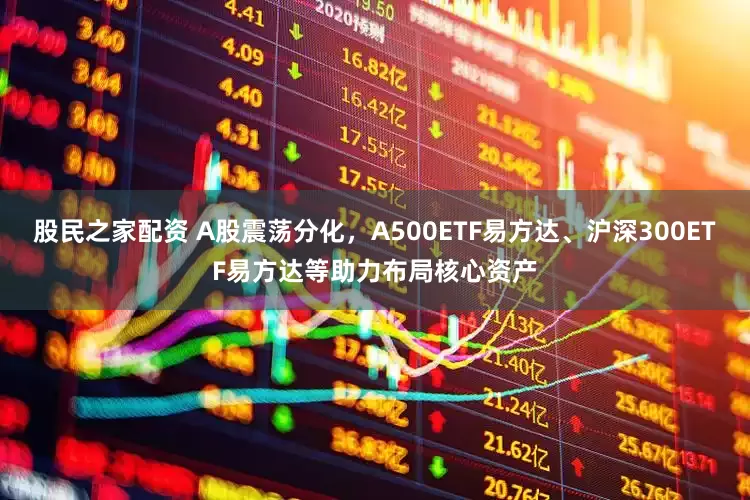 股民之家配资 A股震荡分化，A500ETF易方达、沪深300ETF易方达等助力布局核心资产