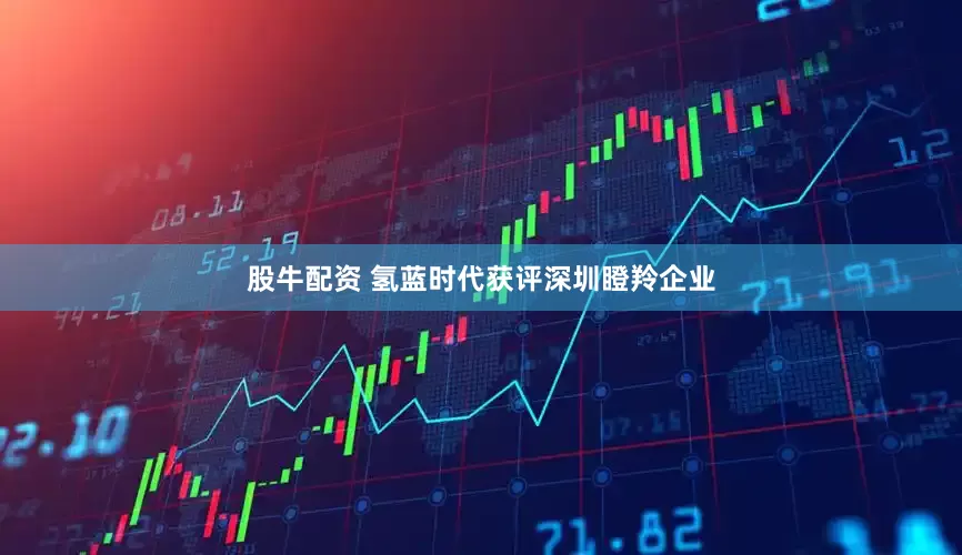 股牛配资 氢蓝时代获评深圳瞪羚企业