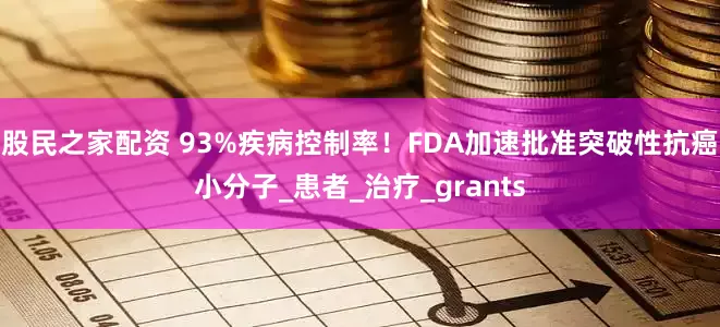 股民之家配资 93%疾病控制率！FDA加速批准突破性抗癌小分子_患者_治疗_grants
