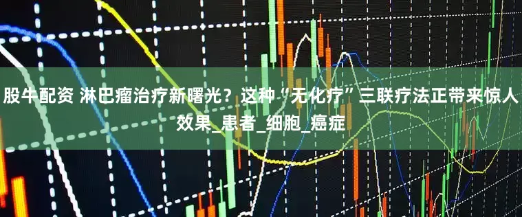 股牛配资 淋巴瘤治疗新曙光？这种“无化疗”三联疗法正带来惊人效果_患者_细胞_癌症