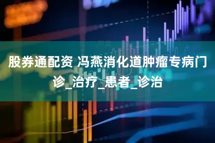 股券通配资 冯燕消化道肿瘤专病门诊_治疗_患者_诊治