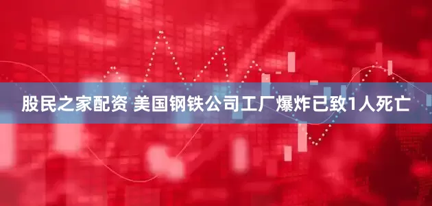 股民之家配资 美国钢铁公司工厂爆炸已致1人死亡
