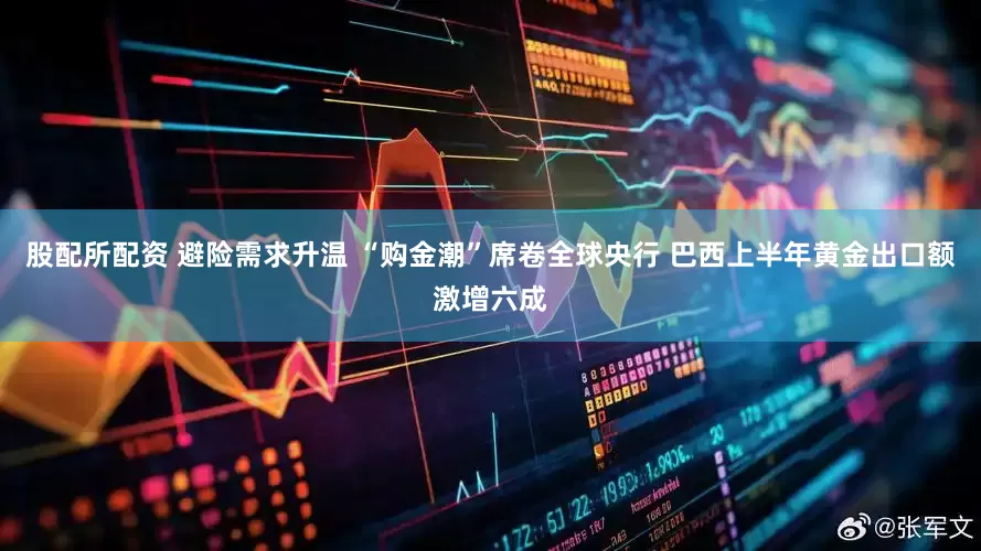 股配所配资 避险需求升温 “购金潮”席卷全球央行 巴西上半年黄金出口额激增六成