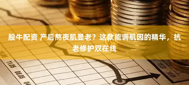 股牛配资 产后熬夜肌显老？这款能调肌因的精华，抗老修护双在线