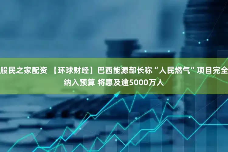 股民之家配资 【环球财经】巴西能源部长称“人民燃气”项目完全纳入预算 将惠及逾5000万人