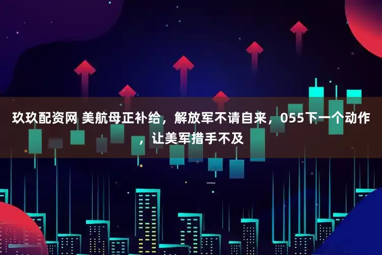 玖玖配资网 美航母正补给，解放军不请自来，055下一个动作，让美军措手不及