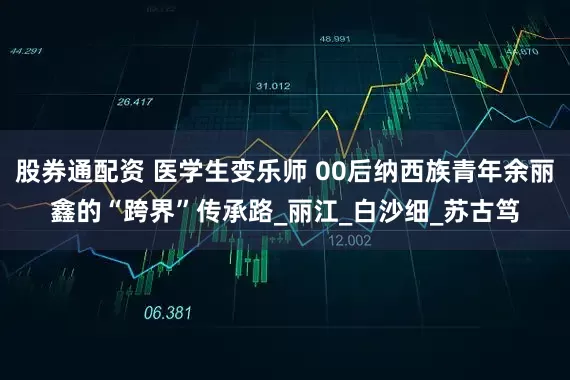 股券通配资 医学生变乐师 00后纳西族青年余丽鑫的“跨界”传承路_丽江_白沙细_苏古笃