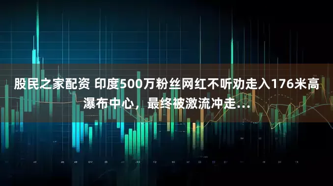 股民之家配资 印度500万粉丝网红不听劝走入176米高瀑布中心，最终被激流冲走…