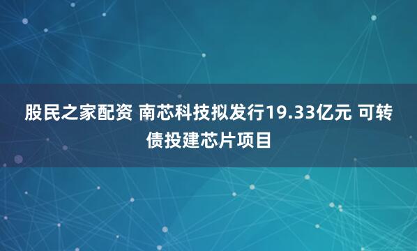 股民之家配资 南芯科技拟发行19.33亿元 可转债投建芯片项目