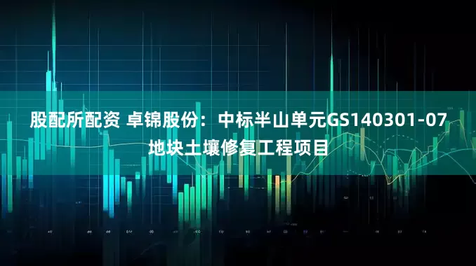 股配所配资 卓锦股份：中标半山单元GS140301-07地块土壤修复工程项目