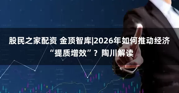 股民之家配资 金顶智库|2026年如何推动经济 “提质增效”？陶川解读