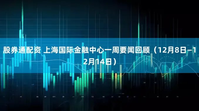 股券通配资 上海国际金融中心一周要闻回顾(12月8日—12月14日)