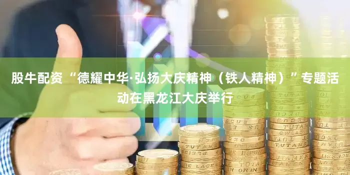 股牛配资 “德耀中华·弘扬大庆精神（铁人精神）”专题活动在黑龙江大庆举行