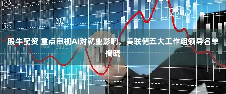股牛配资 重点审视AI对就业影响，美联储五大工作组领导名单揭晓
