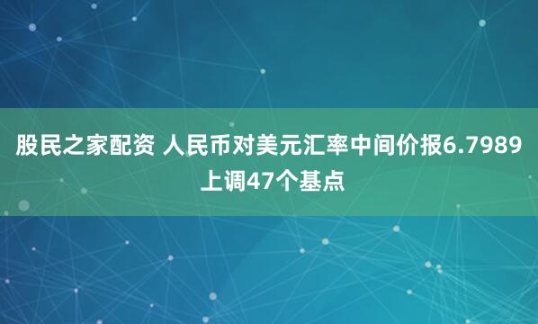 股民之家配资 人民币对美元汇率中间价报6.7989 上调47个基点